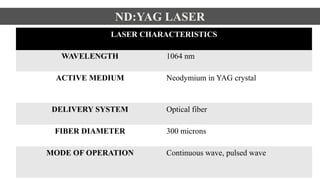 ND:YAG LASER
LASER CHARACTERISTICS
WAVELENGTH 1064 nm
ACTIVE MEDIUM Neodymium in YAG crystal
DELIVERY SYSTEM Optical fiber
FIBER DIAMETER 300 microns
MODE OF OPERATION Continuous wave, pulsed wave
 