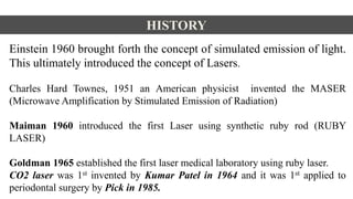 HISTORY
Einstein 1960 brought forth the concept of simulated emission of light.
This ultimately introduced the concept of Lasers.
Charles Hard Townes, 1951 an American physicist invented the MASER
(Microwave Amplification by Stimulated Emission of Radiation)
Maiman 1960 introduced the first Laser using synthetic ruby rod (RUBY
LASER)
Goldman 1965 established the first laser medical laboratory using ruby laser.
CO2 laser was 1st invented by Kumar Patel in 1964 and it was 1st applied to
periodontal surgery by Pick in 1985.
 