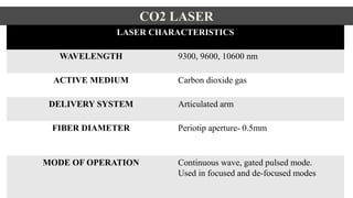 CO2 LASER
LASER CHARACTERISTICS
WAVELENGTH 9300, 9600, 10600 nm
ACTIVE MEDIUM Carbon dioxide gas
DELIVERY SYSTEM Articulated arm
FIBER DIAMETER Periotip aperture- 0.5mm
MODE OF OPERATION Continuous wave, gated pulsed mode.
Used in focused and de-focused modes
 