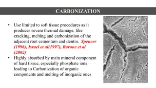 • Use limited to soft tissue procedures as it
produces severe thermal damage, like
cracking, melting and carbonization of the
adjacent root cementum and dentin. Spencer
(1996), Israel et al(1997), Barone et al
(2002)
• Highly absorbed by main mineral component
of hard tissue, especially phosphate ions
leading to Carbonization of organic
components and melting of inorganic ones
CARBONIZATION
 