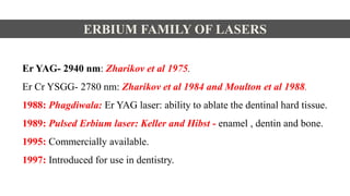 Er YAG- 2940 nm: Zharikov et al 1975.
Er Cr YSGG- 2780 nm: Zharikov et al 1984 and Moulton et al 1988.
1988: Phagdiwala: Er YAG laser: ability to ablate the dentinal hard tissue.
1989: Pulsed Erbium laser: Keller and Hibst - enamel , dentin and bone.
1995: Commercially available.
1997: Introduced for use in dentistry.
ERBIUM FAMILY OF LASERS
 