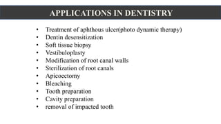 APPLICATIONS IN DENTISTRY
• Treatment of aphthous ulcer(photo dynamic therapy)
• Dentin desensitization
• Soft tissue biopsy
• Vestibuloplasty
• Modification of root canal walls
• Sterilization of root canals
• Apicoectomy
• Bleaching
• Tooth preparation
• Cavity preparation
• removal of impacted tooth
 