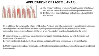 C. In addition, the bacteriocidal effects of FR pulsed Nd YAG laser plus intraoperative use of topical antibiotics
are designed for the reduction of microbiotic pathogens (antisepsis)within the periodontal sulcus and
surrounding tissues. A second pass with the 635µ/ sec “long pulse” laser finishes debriding the pocket
D. Gingival tissue is compressed against the root surface to close the pocket and aid with formation and
stabilization of a fibrin clot
E. The wound is stabilised, the teeth are splinted and occlusal trauma is minimized to promote healing
F. Oral hygiene is stressed and continued periodontal maintenance is scheduled. No probing is performed for at
least 6 months
APPLICATIONS OF LASER (LANAP)
A. The primary endpoint of LANAP is debridement of inflamed
and infected connective tissue within the periodontal sulcus
B. B. Removal of calcified plaque and calculus adherent to the
root surface
 