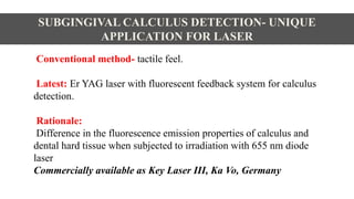 Conventional method- tactile feel.
Latest: Er YAG laser with fluorescent feedback system for calculus
detection.
Rationale:
Difference in the fluorescence emission properties of calculus and
dental hard tissue when subjected to irradiation with 655 nm diode
laser.
Commercially available as Key Laser III, Ka Vo, Germany
SUBGINGIVAL CALCULUS DETECTION- UNIQUE
APPLICATION FOR LASER
 