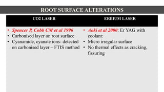ROOT SURFACE ALTERATIONS
CO2 LASER ERBIUM LASER
• Spencer P, Cobb CM et al 1996
• Carbonised layer on root surface
• Cyanamide, cyanate ions- detected
on carbonised layer – FTIS method
• Aoki et al 2000: Er YAG with
coolant:
• Micro irregular surface
• No thermal effects as cracking,
fissuring
 