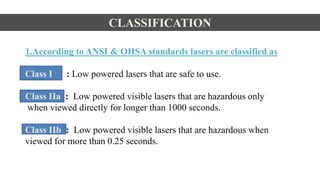 CLASSIFICATION
1.According to ANSI & OHSA standards lasers are classified as
Class I : Low powered lasers that are safe to use.
Class IIa : Low powered visible lasers that are hazardous only
when viewed directly for longer than 1000 seconds.
Class IIb : Low powered visible lasers that are hazardous when
viewed for more than 0.25 seconds.
 