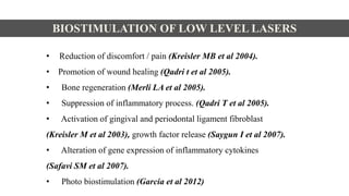 • Reduction of discomfort / pain (Kreisler MB et al 2004).
• Promotion of wound healing (Qadri t et al 2005).
• Bone regeneration (Merli LA et al 2005).
• Suppression of inflammatory process. (Qadri T et al 2005).
• Activation of gingival and periodontal ligament fibroblast
(Kreisler M et al 2003), growth factor release (Saygun I et al 2007).
• Alteration of gene expression of inflammatory cytokines
(Safavi SM et al 2007).
• Photo biostimulation (Garcia et al 2012)
BIOSTIMULATION OF LOW LEVEL LASERS
 