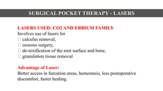 LASERS USED: CO2 AND ERBIUM FAMILY
Involves use of lasers for
calculus removal,
osseous surgery,
de-toxification of the root surface and bone,
granulation tissue removal
Advantage of Laser:
Better access in furcation areas, hemostasis, less postoperative
discomfort, faster healing.
SURGICAL POCKET THERAPY - LASERS
 