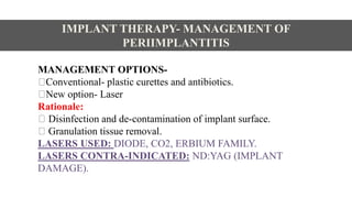 MANAGEMENT OPTIONS-
Conventional- plastic curettes and antibiotics.
New option- Laser
Rationale:
Disinfection and de-contamination of implant surface.
Granulation tissue removal.
LASERS USED: DIODE, CO2, ERBIUM FAMILY.
LASERS CONTRA-INDICATED: ND:YAG (IMPLANT
DAMAGE).
IMPLANT THERAPY- MANAGEMENT OF
PERIIMPLANTITIS
 
