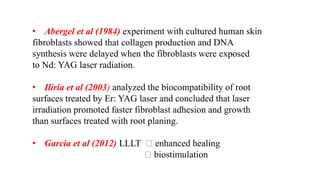 • Abergel et al (1984) experiment with cultured human skin
fibroblasts showed that collagen production and DNA
synthesis were delayed when the fibroblasts were exposed
to Nd: YAG laser radiation.
• Iliria et al (2003) analyzed the biocompatibility of root
surfaces treated by Er: YAG laser and concluded that laser
irradiation promoted faster fibroblast adhesion and growth
than surfaces treated with root planing.
• Garcia et al (2012) LLLT enhanced healing
biostimulation
 