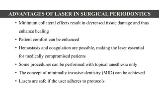 ADVANTAGES OF LASER IN SURGICAL PERIODONTICS
• Minimum collateral effects result in decreased tissue damage and thus
enhance healing
• Patient comfort can be enhanced
• Hemostasis and coagulation are possible, making the laser essential
for medically compromised patients
• Some procedures can be performed with topical anesthesia only
• The concept of minimally invasive dentistry (MID) can be achieved
• Lasers are safe if the user adheres to protocols
 