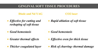 Diode and Nd YAG
 Effective for cutting and
reshaping of soft tissue
 Good hemostasis
 Greater thermal effects
 Thicker coagulated layer
CO2 laser
 Rapid ablation of soft tissue
 Good hemostasis
 Effective even for thick tissue
 Risk of charring- thermal damage
GINGIVAL SOFT TISSUE PROCEDURES
 
