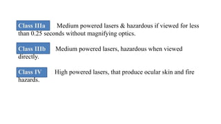 Class IIIa : Medium powered lasers & hazardous if viewed for less
than 0.25 seconds without magnifying optics.
Class IIIb : Medium powered lasers, hazardous when viewed
directly.
Class IV : High powered lasers, that produce ocular skin and fire
hazards.
 