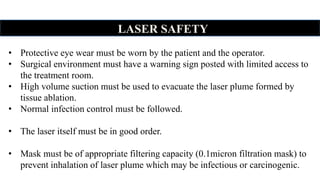LASER SAFETY
• Protective eye wear must be worn by the patient and the operator.
• Surgical environment must have a warning sign posted with limited access to
the treatment room.
• High volume suction must be used to evacuate the laser plume formed by
tissue ablation.
• Normal infection control must be followed.
• The laser itself must be in good order.
• Mask must be of appropriate filtering capacity (0.1micron filtration mask) to
prevent inhalation of laser plume which may be infectious or carcinogenic.
 