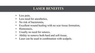 LASER BENEFITS
• Less pain,
• Less need for anesthetics,
• No risk of bacteremia,
• Excellent wound healing with no scar tissue formation,
• Hemostasis,
• Usually no need for sutures,
• Ability to remove both hard and soft tissue,
• Laser can be used in combination with scalpels.
 