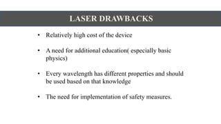LASER DRAWBACKS
• Relatively high cost of the device
• A need for additional education( especially basic
physics)
• Every wavelength has different properties and should
be used based on that knowledge
• The need for implementation of safety measures.
 