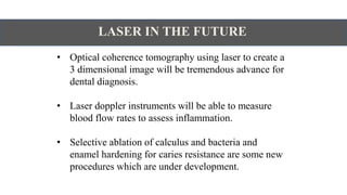 LASER IN THE FUTURE
• Optical coherence tomography using laser to create a
3 dimensional image will be tremendous advance for
dental diagnosis.
• Laser doppler instruments will be able to measure
blood flow rates to assess inflammation.
• Selective ablation of calculus and bacteria and
enamel hardening for caries resistance are some new
procedures which are under development.
 