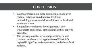 CONCLUSION
• Lasers are becoming more commonplace and even
routine, either as an adjunctive treatment
methodology or as stand-lone additions to the dental
armamentarium.
• Researchers continue to investigate new laser
wavelength and clinical applications as they apply to
dentistry.
• The growing number of dental practitioners, will
continue to advance the application of Einstein’s
“splendid light” in their operatories, to the benefit of
patients.
 