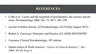 REFERENCES
• Cobb et al : Lasers and the treatment of periodontitis: the essence and the
noise. Periodontology 2000, Vol. 75, 2017, 205–295
• Journal of Indian Society of Periodontology;vol:19;(July-August 2015)
• Robert A. Convissar: Principles and Practice of LASER DENTISTRY
• Carranza: Clinical Periodontology; 10th edition.
• Dental clinics of North America “ Lasers in Clinical dentistry”. Oct
2004. Vol 48. Issue 4
 