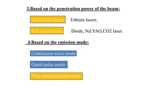 3.Based on the penetration power of the beam:
• Hard tissue lasers: Erbium lasers.
• Soft tissue lasers: Diode, Nd:YAG,CO2 laser.
4.Based on the emission mode:
• Continuous wave mode
• Gated pulse mode
• Free running pulsed mode
 