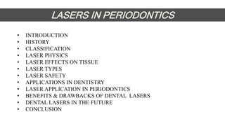 • INTRODUCTION
• HISTORY
• CLASSIFICATION
• LASER PHYSICS
• LASER EFFECTS ON TISSUE
• LASER TYPES
• LASER SAFETY
• APPLICATIONS IN DENTISTRY
• LASER APPLICATION IN PERIODONTICS
• BENEFITS & DRAWBACKS OF DENTAL LASERS
• DENTAL LASERS IN THE FUTURE
• CONCLUSION
LASERS IN PERIODONTICS
 