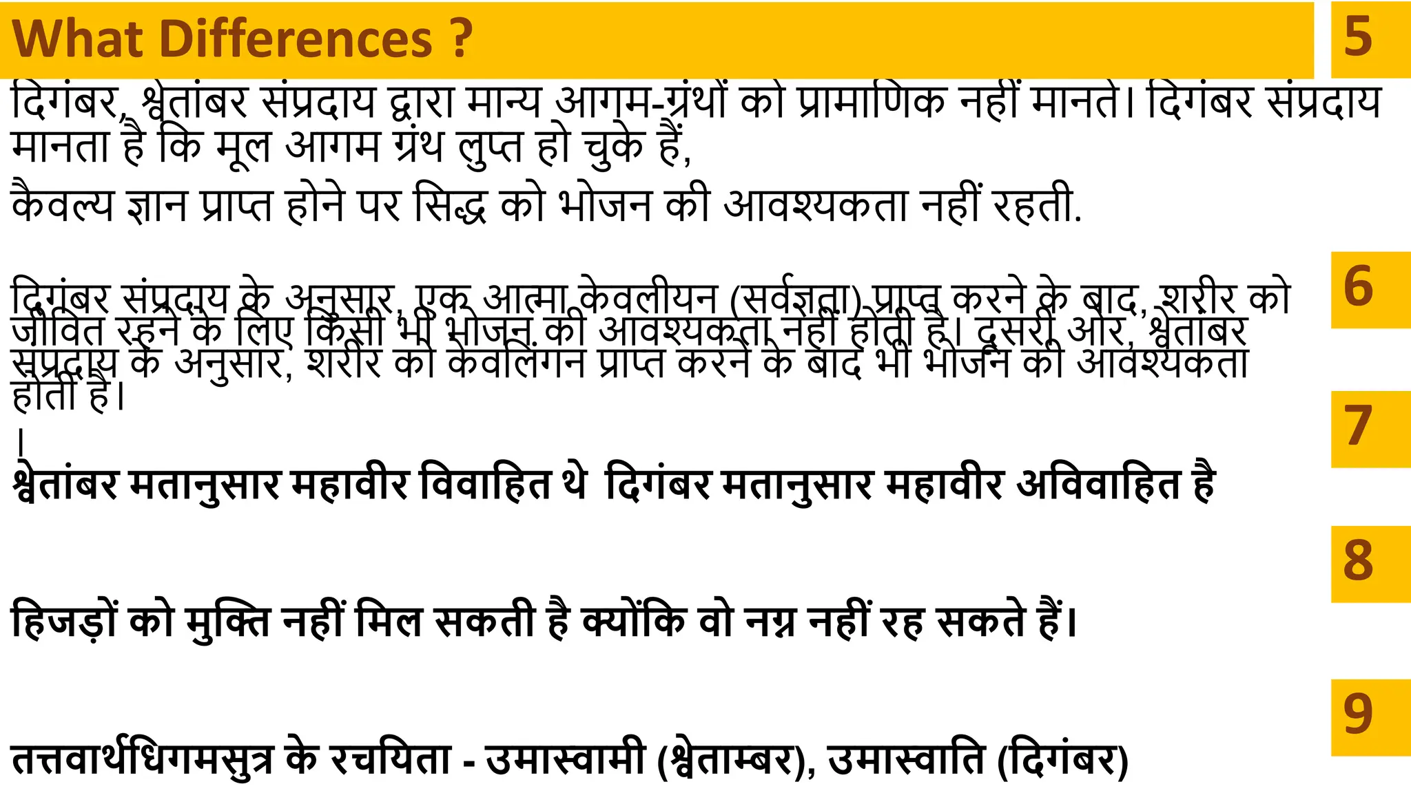 दिगंबर, श्वेतथंबर संप्रिथय द्वथरथ र्मथन्य आगर्म-ग्रंर्ों को प्रथर्मथदणक नहीं र्मथनते। दिगंबर संप्रिथय
र्मथनतथ है दक र्मूल आगर्म ग्रंर् लुप्त हो चुक
े हैं,
क
ै वल्य ज्ञथन प्रथप्त होने पर दसद्ध को भोिन की आवश्यकतथ नहीं रहती.
What Differences ? 5
6
दिगंबर संप्रिथय क
े अनुसथर, एक आत्मथ क
े वलीयन (सवाज्ञतथ) प्रथप्त करने क
े बथि, शरीर को
िीदवत रहने क
े दलए दकसी भी भोिन की आवश्यकतथ नहीं होती है। िू सरी ओर, श्वेतथंबर
संप्रिथय क
े अनुसथर, शरीर को क
े वदलंगन प्रथप्त करने क
े बथि भी भोिन की आवश्यकतथ
होती है।
। 7
श्वेतांबर मतानुसार महावीर क्षववाक्षहत र्े क्षदगंबर मतानुसार महावीर अक्षववाक्षहत है
क्षहजड़ों को मुक्ति नहीं क्षमि सकती है क्ोंक्षक वो नग्न नहीं रह सकते हैं।
तत्तवार्थक्षधगमसुत्र क
े रचक्षयता - उमास्वामी (श्वेताम्बर), उमास्वाक्षत (क्षदगंबर)
8
9
 