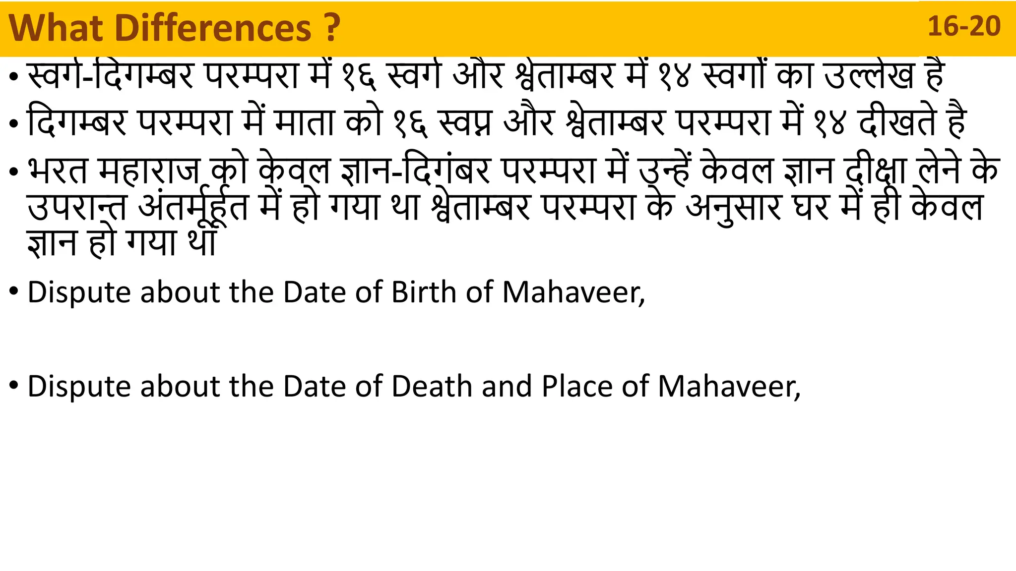 • स्वगा-दिगम्बर परम्परथ र्में १६ स्वगा और श्वेतथम्बर र्में १४ स्वगों कथ उिेख है
• दिगम्बर परम्परथ र्में र्मथतथ को १६ स्वप्न और श्वेतथम्बर परम्परथ र्में १४ िीखते है
• भरत र्महथरथि को क
े वल ज्ञथन-दिगंबर परम्परथ र्में उन्ें क
े वल ज्ञथन िीिथ लेने क
े
उपरथन्त अंतर्मूार्हात र्में हो गयथ र्थ श्वेतथम्बर परम्परथ क
े अनुसथर घर र्में ही क
े वल
ज्ञथन हो गयथ र्थ
• Dispute about the Date of Birth of Mahaveer,
• Dispute about the Date of Death and Place of Mahaveer,
What Differences ? 16-20
 