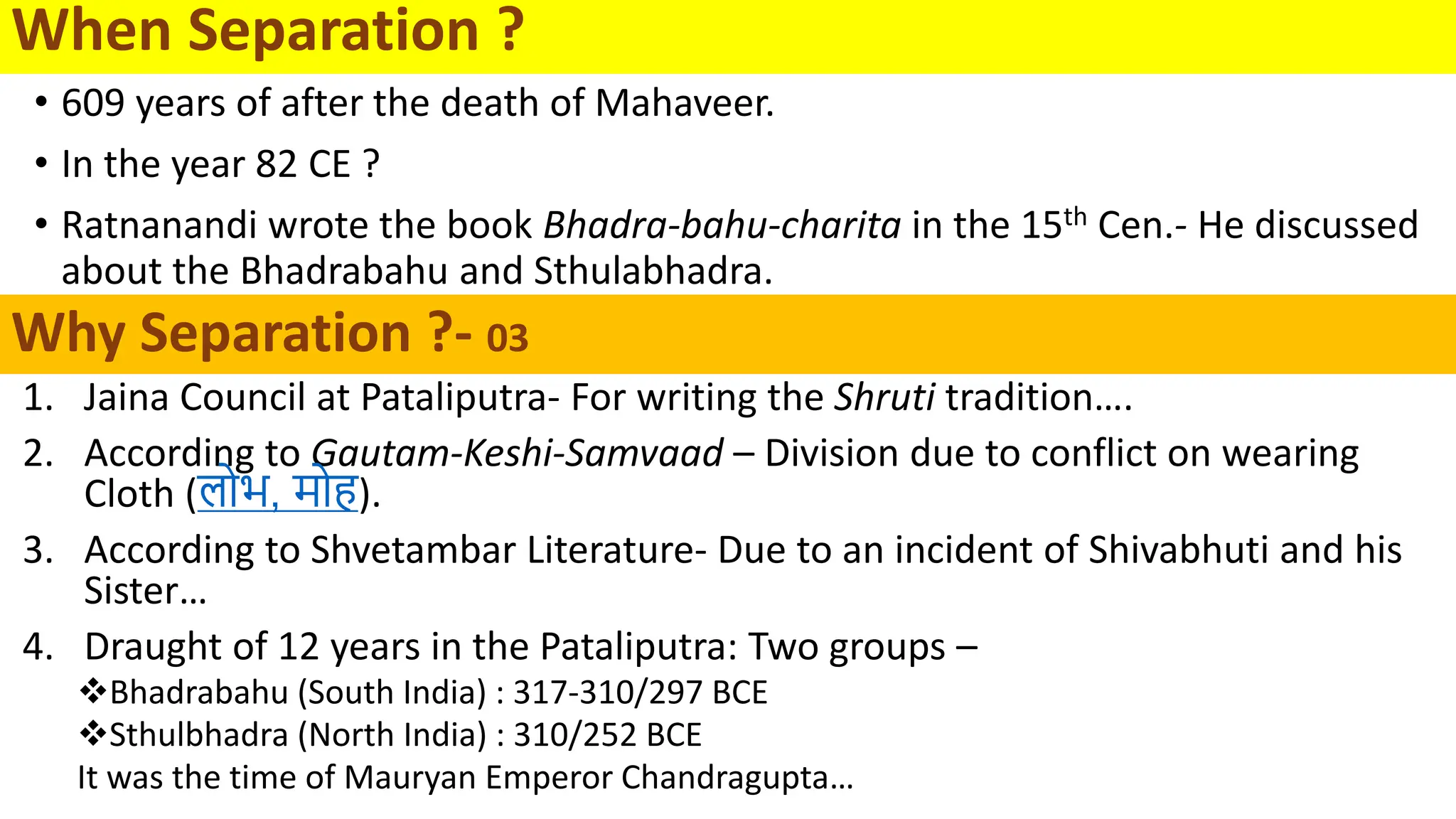 Why Separation ?- 03
1. Jaina Council at Pataliputra- For writing the Shruti tradition….
2. According to Gautam-Keshi-Samvaad – Division due to conflict on wearing
Cloth (लोभ, र्मोह).
3. According to Shvetambar Literature- Due to an incident of Shivabhuti and his
Sister…
4. Draught of 12 years in the Pataliputra: Two groups –
Bhadrabahu (South India) : 317-310/297 BCE
Sthulbhadra (North India) : 310/252 BCE
It was the time of Mauryan Emperor Chandragupta…
• 609 years of after the death of Mahaveer.
• In the year 82 CE ?
• Ratnanandi wrote the book Bhadra-bahu-charita in the 15th Cen.- He discussed
about the Bhadrabahu and Sthulabhadra.
When Separation ?
 