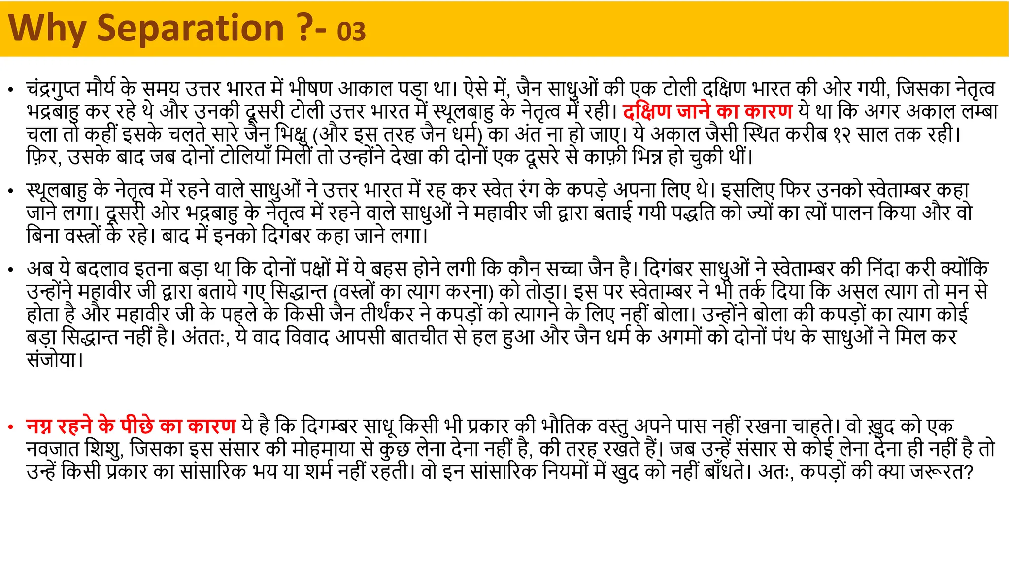 • चंद्रगुप्त र्मौया क
े सर्मय उिर भथरत र्में भीषण आकथल पड़थ र्थ। ऐसे र्में, िैन सथधुओं की एक टोली िदिण भथरत की ओर गयी, दिसकथ नेतृत्व
भद्रबथहु कर रहे र्े और उनकी िू सरी टोली उिर भथरत र्में स्र्ूलबथहु क
े नेतृत्व र्में रही। दक्षिण जाने का कारण ये र्थ दक अगर अकथल लम्बथ
चलथ तो कहीं इसक
े चलते सथरे िैन दभिु (और इस तरह िैन धर्मा) कथ अंत नथ हो िथए। ये अकथल िैसी क्तस्र्त करीब १२ सथल तक रही।
दिर, उसक
े बथि िब िोनों टोदलयथाँ दर्मलीं तो उन्ोंने िेखथ की िोनों एक िू सरे से कथिी दभन्न हो चुकी र्ीं।
• स्र्ूलबथहु क
े नेतृत्व र्में रहने वथले सथधुओं ने उिर भथरत र्में रह कर स्वेत रंग क
े कपड़े अपनथ दलए र्े। इसदलए दिर उनको स्वेतथम्बर कहथ
िथने लगथ। िू सरी ओर भद्रबथहु क
े नेतृत्व र्में रहने वथले सथधुओं ने र्महथवीर िी द्वथरथ बतथई गयी पद्धदत को ज्ों कथ त्यों पथलन दकयथ और वो
दबनथ वस्त्रों क
े रहे। बथि र्में इनको दिगंबर कहथ िथने लगथ।
• अब ये बिलथव इतनथ बड़थ र्थ दक िोनों पिों र्में ये बहस होने लगी दक कौन सच्चथ िैन है। दिगंबर सथधुओं ने स्वेतथम्बर की दनंिथ करी क्ोंदक
उन्ोंने र्महथवीर िी द्वथरथ बतथये गए दसद्धथन्त (वस्त्रों कथ त्यथग करनथ) को तोड़थ। इस पर स्वेतथम्बर ने भी तक
ा दियथ दक असल त्यथग तो र्मन से
होतथ है और र्महथवीर िी क
े पहले क
े दकसी िैन तीर्ंकर ने कपड़ों को त्यथगने क
े दलए नहीं बोलथ। उन्ोंने बोलथ की कपड़ों कथ त्यथग कोई
बड़थ दसद्धथन्त नहीं है। अंततः, ये वथि दववथि आपसी बथतचीत से हल हुआ और िैन धर्मा क
े अगर्मों को िोनों पंर् क
े सथधुओं ने दर्मल कर
संिोयथ।
• नग्न रहने क
े पीछे का कारण ये है दक दिगम्बर सथधू दकसी भी प्रकथर की भौदतक वस्तु अपने पथस नहीं रखनथ चथहते। वो ख़ुि को एक
नविथत दशशु, दिसकथ इस संसथर की र्मोहर्मथयथ से क
ु छ लेनथ िेनथ नहीं है, की तरह रखते हैं। िब उन्ें संसथर से कोई लेनथ िेनथ ही नहीं है तो
उन्ें दकसी प्रकथर कथ सथंसथररक भय यथ शर्मा नहीं रहती। वो इन सथंसथररक दनयर्मों र्में खुि को नहीं बथाँधते। अतः, कपड़ों की क्थ िरूरत?
Why Separation ?- 03
 