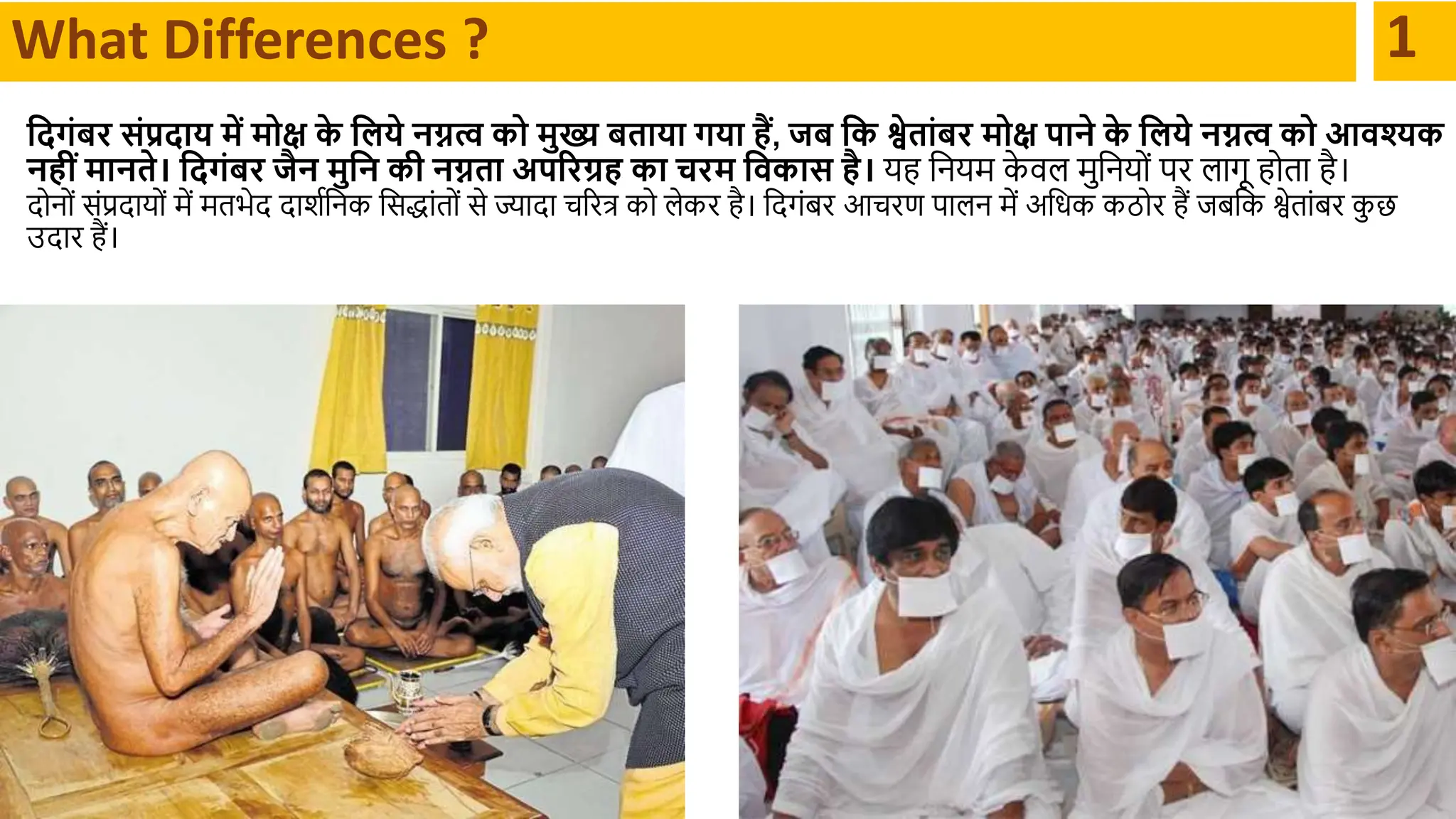 What Differences ? 1
क्षदगंबर संप्रदाय में मोि क
े क्षिये नग्नत्व को मुख्य बताया गया हैं, जब क्षक श्वेतांबर मोि पाने क
े क्षिये नग्नत्व को आवश्यक
नहींमानते। क्षदगंबर जैन मुक्षन की नग्नता अपररग्रह का चरम क्षवकास है। यह दनयर्म क
े वल र्मुदनयों पर लथगू होतथ है।
िोनों संप्रिथयों र्में र्मतभेि िथशादनक दसद्धथंतों से ज्थिथ चररत्र को लेकर है। दिगंबर आचरण पथलन र्में अदधक कठोर हैं िबदक श्वेतथंबर क
ु छ
उिथर हैं।
 