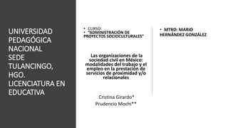 UNIVERSIDAD
PEDAGÓGICA
NACIONAL
SEDE
TULANCINGO,
HGO.
LICENCIATURA EN
EDUCATIVA
• CURSO:
• “ADMINISTRACIÓN DE
PROYECTOS SOCIOCULTURALES”
Las organizaciones de la
sociedad civil en México:
modalidades del trabajo y el
empleo en la prestación de
servicios de proximidad y/o
relacionales
Cristina Girardo*
Prudencio Mochi**
• MTRO: MARIO
HERNÁNDEZ GONZÁLEZ
 