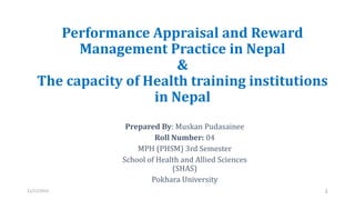 Performance Appraisal and Reward
Management Practice in Nepal
&
The capacity of Health training institutions
in Nepal
Prepared By: Muskan Pudasainee
Roll Number: 04
MPH (PHSM) 3rd Semester
School of Health and Allied Sciences
(SHAS)
Pokhara University
11/11/2023 1
 