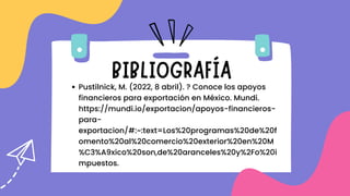 BIBLIOGRAFÍA
Pustilnick, M. (2022, 8 abril). ? Conoce los apoyos
financieros para exportación en México. Mundi.
https://mundi.io/exportacion/apoyos-financieros-
para-
exportacion/#:~:text=Los%20programas%20de%20f
omento%20al%20comercio%20exterior%20en%20M
%C3%A9xico%20son,de%20aranceles%20y%2Fo%20i
mpuestos.
 