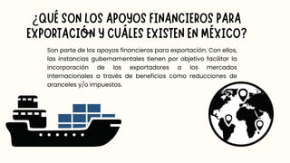 Son parte de los apoyos financieros para exportación. Con ellos,
las instancias gubernamentales tienen por objetivo facilitar la
incorporación de los exportadores a los mercados
internacionales a través de beneficios como reducciones de
aranceles y/o impuestos.
¿QUÉ SON LOS APOYOS FINANCIEROS PARA
EXPORTACIÓN Y CUÁLES EXISTEN EN MÉXICO?
 