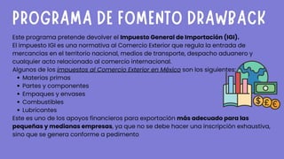 Materias primas
Partes y componentes
Empaques y envases
Combustibles
Lubricantes
Este programa pretende devolver el Impuesto General de Importación (IGI).
El impuesto IGI es una normativa al Comercio Exterior que regula la entrada de
mercancías en el territorio nacional, medios de transporte, despacho aduanero y
cualquier acto relacionado al comercio internacional.
Algunos de los impuestos al Comercio Exterior en México son los siguientes:
Este es uno de los apoyos financieros para exportación más adecuado para las
pequeñas y medianas empresas, ya que no se debe hacer una inscripción exhaustiva,
sino que se genera conforme a pedimento
PROGRAMA DE FOMENTO DRAWBACK
 