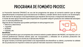 PROGRAMA DE FOMENTO PROSEC
Eléctrica y electrónica
Juguetes
Muebles
Calzado, etc.
La Promoción Sectorial (PROSEC) es uno de los programas de apoyo al comercio exterior que se dirige
específicamente a empresas que manufacturan en México y venden dentro de la nación o en el extranjero.
Este, tiene el fin de apoyar a los exportadores que requieran de insumos o maquinaria del extranjero.
A través de este apoyo financiero para exportación se pueden adquirir productos de calidad del extranjero
con un arancel preferencial.
Algunas de las industrias que pueden participar en este programa son:
Beneficios.
El principal beneficio que una empresa de comercio exterior puede obtener del PROSEC, es importar con un
arancel preferencial diversos bienes para ser incorporados y utilizados en el proceso productivo de
mercancías señaladas en el artículo 4 del Decreto PROSEC.
De igual manera, le brinda oportunidad a los exportadores de diversificar su oferta y aumentar la calidad
de sus productos sin importar si estos son para el mercado nacional o internacional.
 