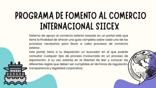Sistema de apoyo al comercio exterior basado en un portal web que
tiene la finalidad de ofrecer una guía completa sobre cada uno de los
procesos necesarios para llevar a cabo procesos de comercio
exterior.
Este portal, tiene a tu disposición un buscador en el que podrás
consultar cualquier tipo de proceso involucrado en un proceso de
exportación. A su vez, estarás en la libertad de leer y conocer las
diferentes reglas que deben ser cumplidas en términos de regulación,
transparencia y legalidad corporativa.
PROGRAMA DE FOMENTO AL COMERCIO
INTERNACIONAL SIICEX
 