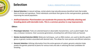 Selection
• Natural Selection: In natural settings, certain plants may naturally possess beneficial traits that enable
them to thrive and reproduce. These individuals contribute their genes to the next generation, gradually
improving the overall population.
• Artificial Selection: Plant breeders can accelerate the process by artificially selecting and
breeding plants with desirable traits. This is a common practice in crop improvement.
Others
• Phenotypic Selection: Traits are selected based on observable characteristics, such as plant height, fruit
size, or disease resistance. Over successive generations, breeding lines with these traits are favored.
• Marker-Assisted Selection (MAS): Molecular techniques, such as DNA markers, are used to identify specific
genes or genetic markers associated with desired traits. This allows for more precise and efficient selection.
• Genomic Selection: Utilizing information from the entire genome of a plant, genomic selection helps
predict the genetic potential of plants for various traits and aids in selecting the best candidates for
breeding
 