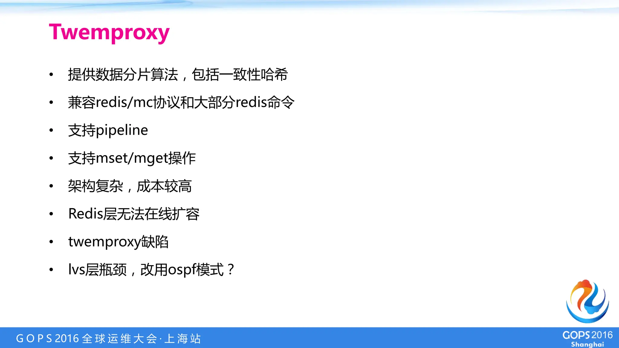 G O P S 2016 全 球 运 维 大 会 · 上 海 站
• 提供数据分片算法，包括一致性哈希
• 兼容redis/mc协议和大部分redis命令
• 支持pipeline
• 支持mset/mget操作
• 架构复杂，成本较高
• Redis层无法在线扩容
• twemproxy缺陷
• lvs层瓶颈，改用ospf模式？
Twemproxy
 