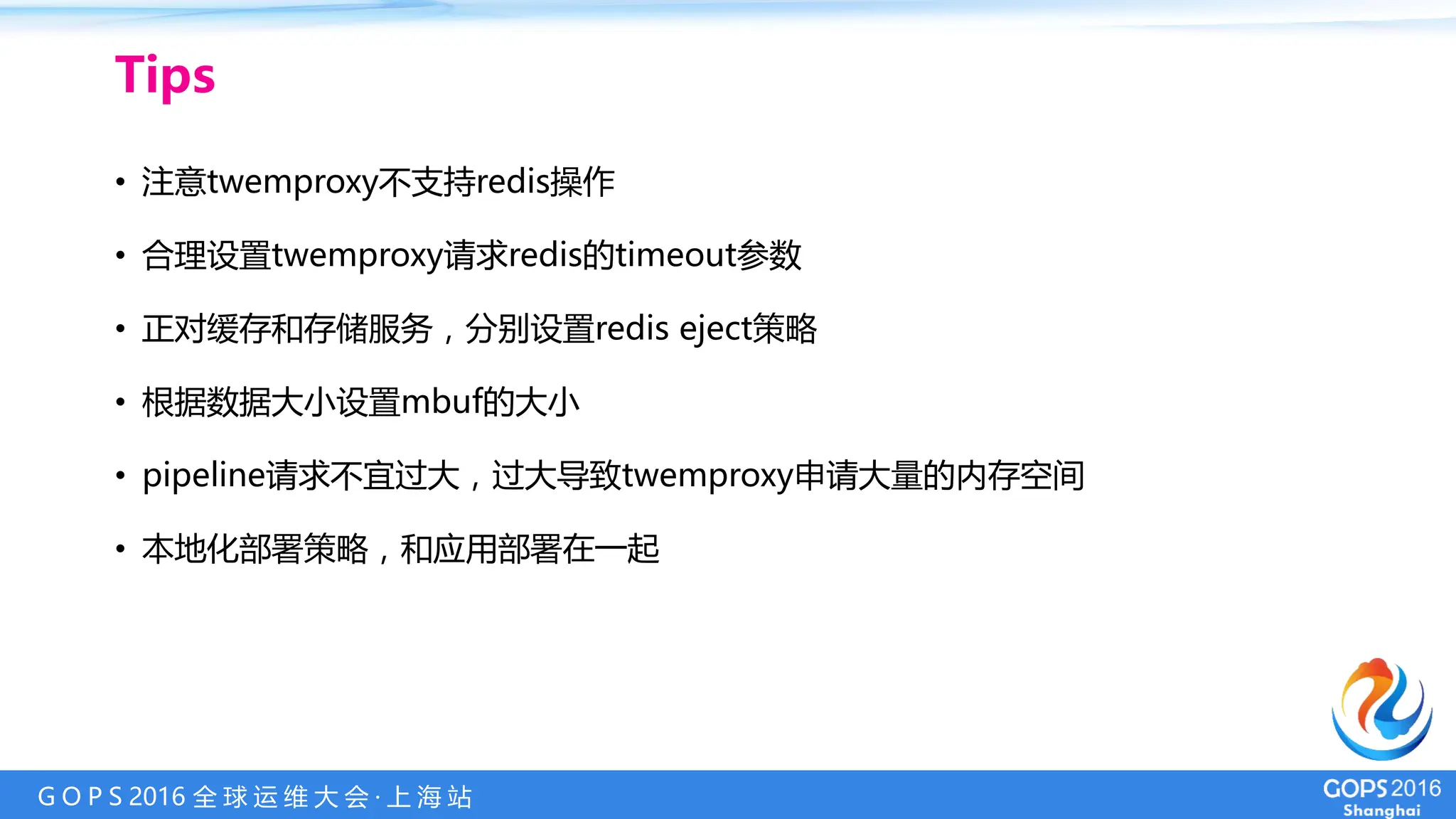 G O P S 2016 全 球 运 维 大 会 · 上 海 站
Tips
• 注意twemproxy不支持redis操作
• 合理设置twemproxy请求redis的timeout参数
• 正对缓存和存储服务，分别设置redis eject策略
• 根据数据大小设置mbuf的大小
• pipeline请求不宜过大，过大导致twemproxy申请大量的内存空间
• 本地化部署策略，和应用部署在一起
 