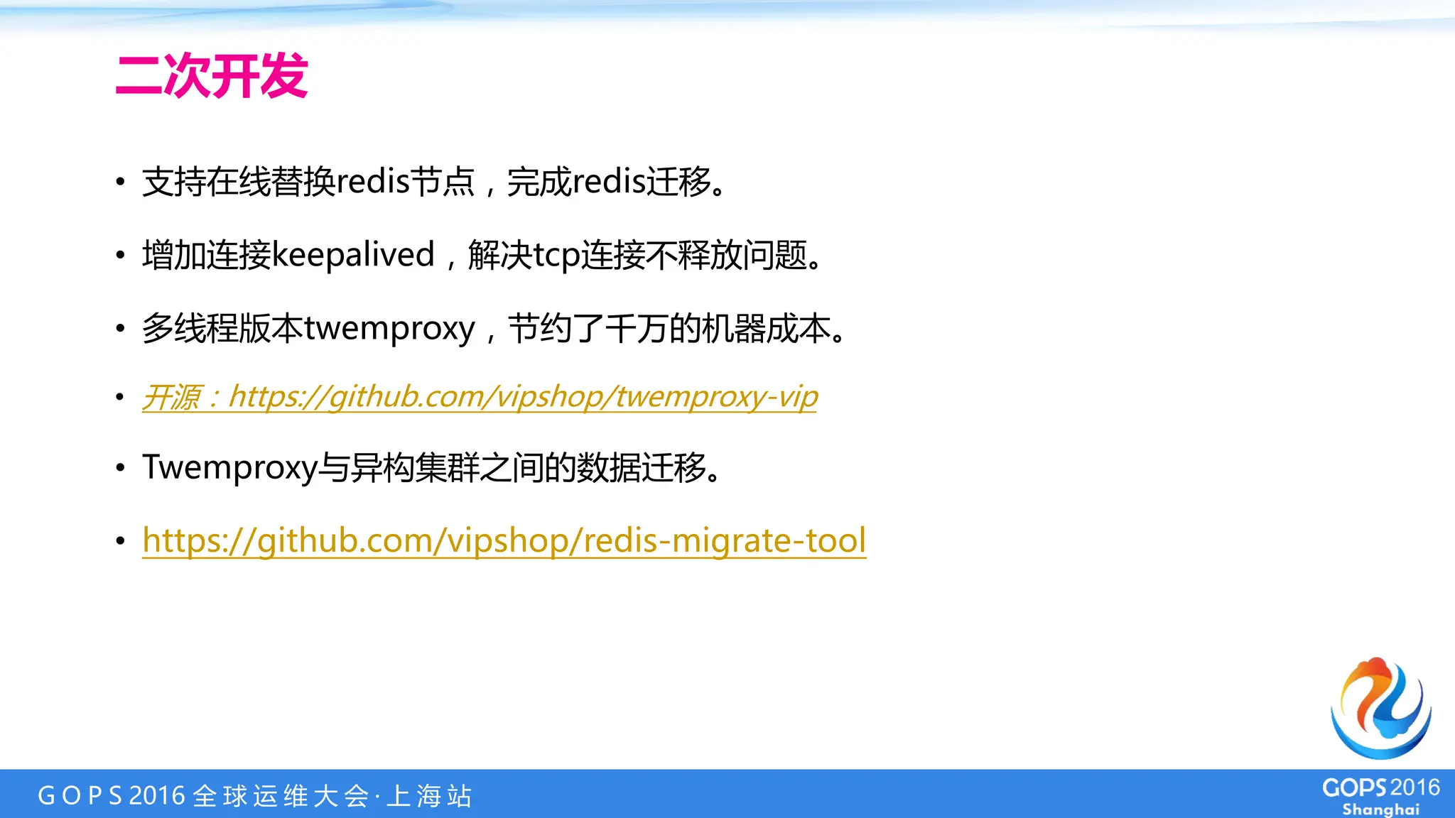 G O P S 2016 全 球 运 维 大 会 · 上 海 站
二次开发
• 支持在线替换redis节点，完成redis迁移。
• 增加连接keepalived，解决tcp连接不释放问题。
• 多线程版本twemproxy，节约了千万的机器成本。
• 开源：https://github.com/vipshop/twemproxy-vip
• Twemproxy与异构集群之间的数据迁移。
• https://github.com/vipshop/redis-migrate-tool
 