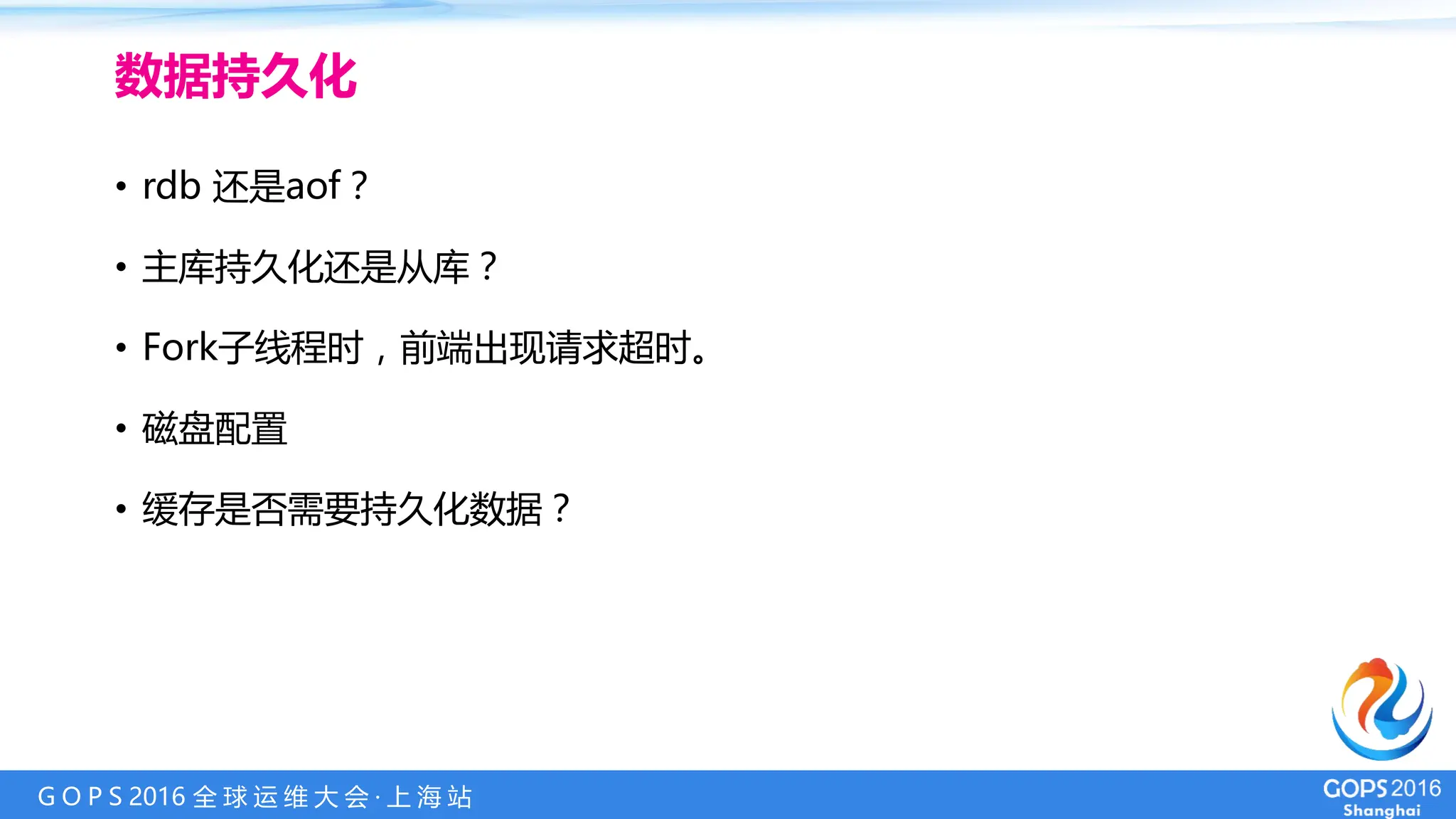 G O P S 2016 全 球 运 维 大 会 · 上 海 站
• rdb 还是aof？
• 主库持久化还是从库？
• Fork子线程时，前端出现请求超时。
• 磁盘配置
• 缓存是否需要持久化数据？
数据持久化
 