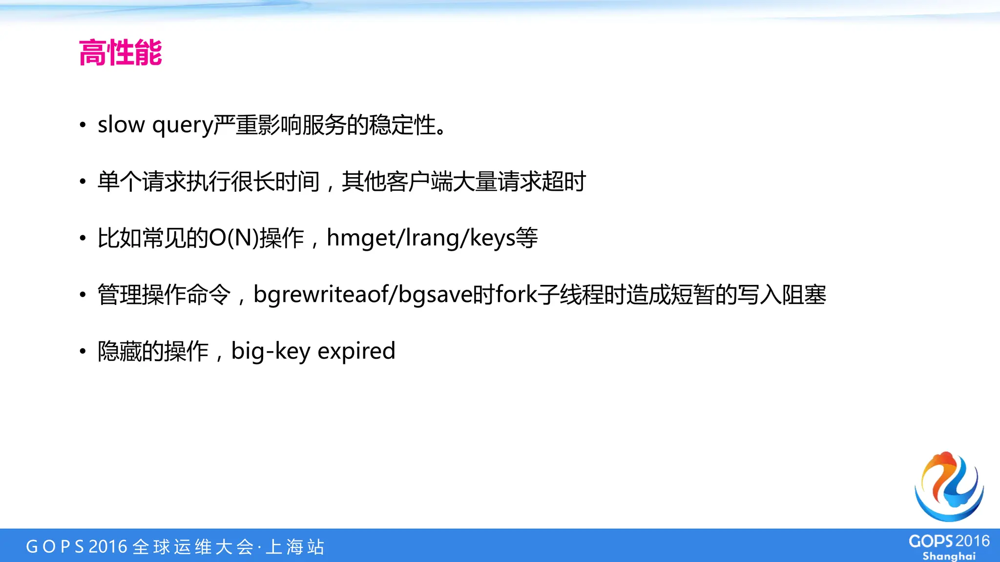 G O P S 2016 全 球 运 维 大 会 · 上 海 站
• slow query严重影响服务的稳定性。
• 单个请求执行很长时间，其他客户端大量请求超时
• 比如常见的O(N)操作，hmget/lrang/keys等
• 管理操作命令，bgrewriteaof/bgsave时fork子线程时造成短暂的写入阻塞
• 隐藏的操作，big-key expired
高性能
 