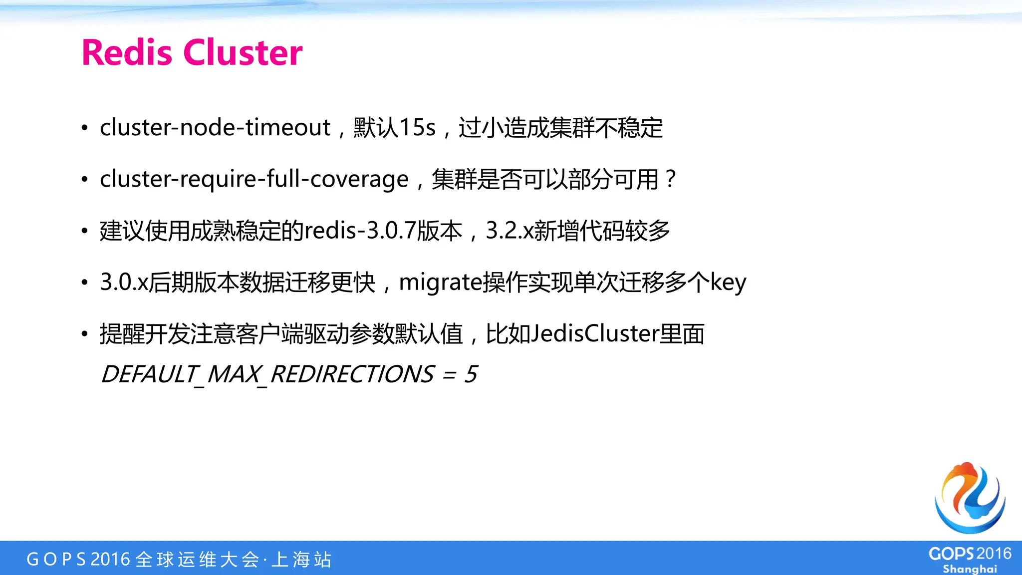 G O P S 2016 全 球 运 维 大 会 · 上 海 站
• cluster-node-timeout，默认15s，过小造成集群不稳定
• cluster-require-full-coverage，集群是否可以部分可用？
• 建议使用成熟稳定的redis-3.0.7版本，3.2.x新增代码较多
• 3.0.x后期版本数据迁移更快，migrate操作实现单次迁移多个key
• 提醒开发注意客户端驱动参数默认值，比如JedisCluster里面
DEFAULT_MAX_REDIRECTIONS = 5
Redis Cluster
 