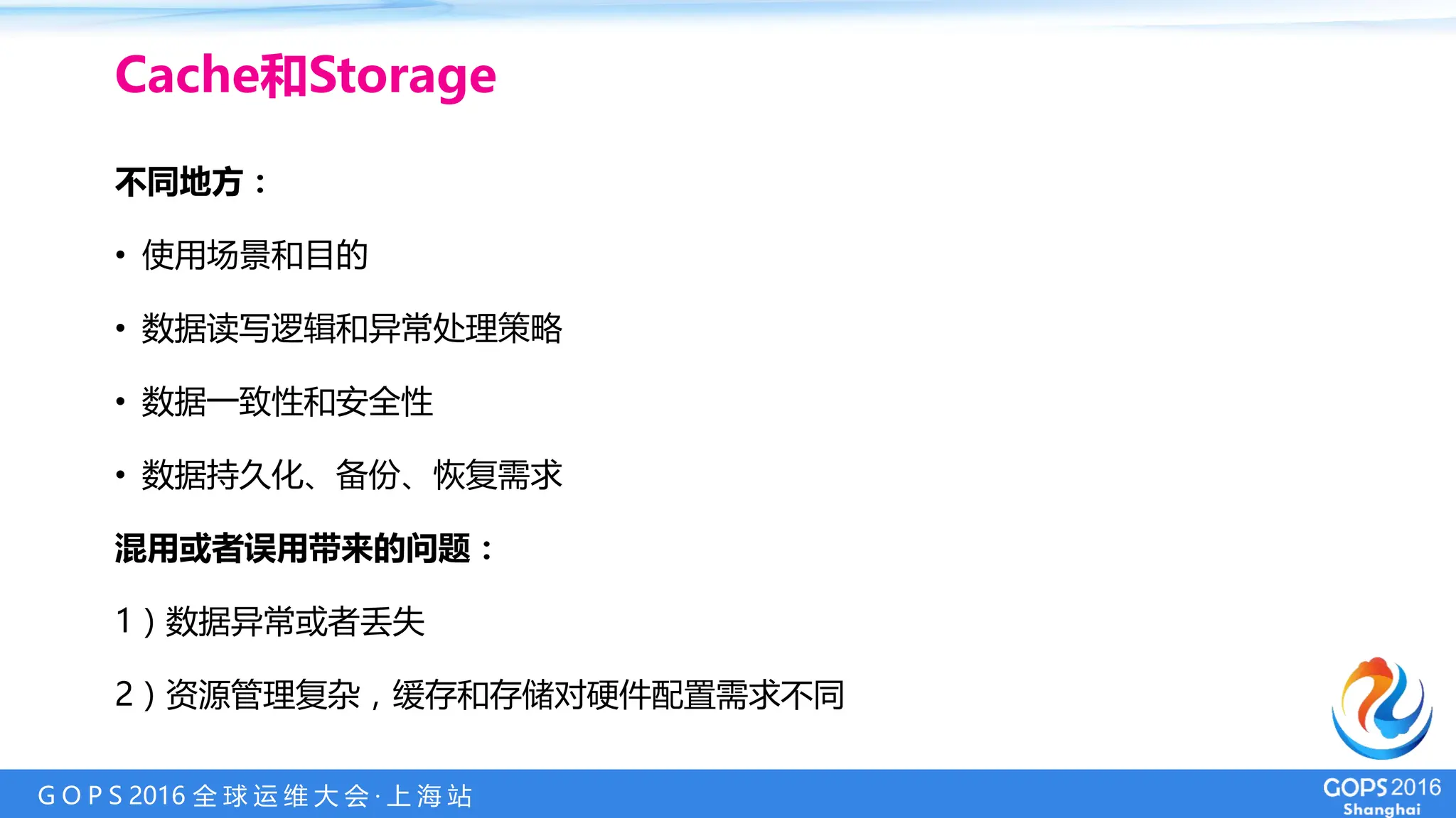 G O P S 2016 全 球 运 维 大 会 · 上 海 站
Cache和Storage
不同地方：
• 使用场景和目的
• 数据读写逻辑和异常处理策略
• 数据一致性和安全性
• 数据持久化、备份、恢复需求
混用或者误用带来的问题：
1）数据异常或者丢失
2）资源管理复杂，缓存和存储对硬件配置需求不同
 