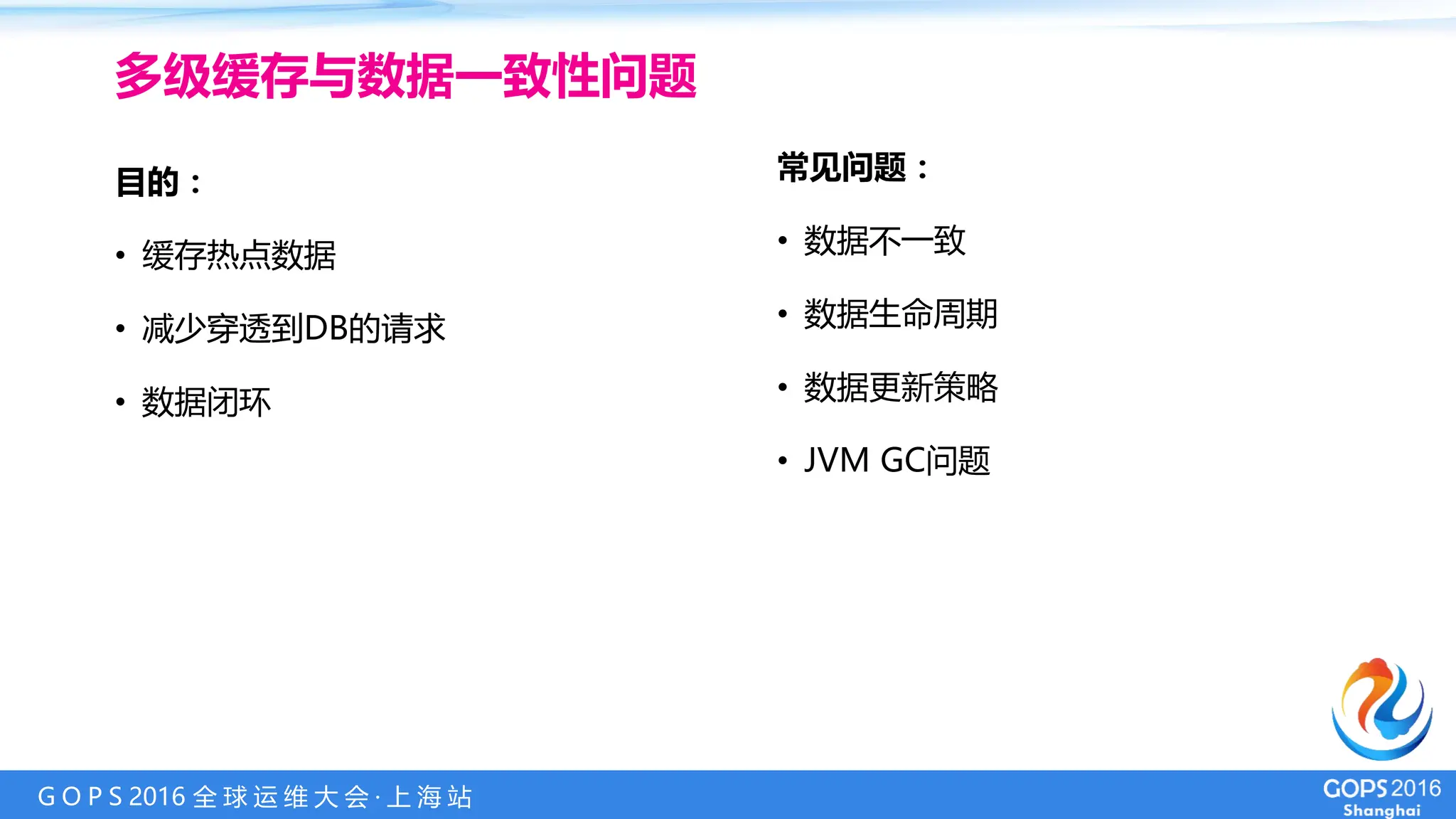 G O P S 2016 全 球 运 维 大 会 · 上 海 站
目的：
• 缓存热点数据
• 减少穿透到DB的请求
• 数据闭环
多级缓存与数据一致性问题
常见问题：
• 数据不一致
• 数据生命周期
• 数据更新策略
• JVM GC问题
 