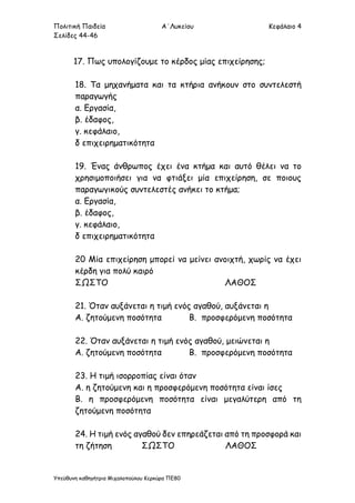 Πολιτική Παιδεία Α΄Λυκείου Κεφάλαιο 4
Σελίδες 44-46
Υπεύθυνη καθηγήτρια Μιχαλοπούλου Κερκύρα ΠΕ80
17. Πως υπολογίζουμε το κέρδος μίας επιχείρησης;
18. Τα μηχανήματα και τα κτήρια ανήκουν στο συντελεστή
παραγωγής
α. Εργασία,
β. έδαφος,
γ. κεφάλαιο,
δ επιχειρηματικότητα
19. Ένας άνθρωπος έχει ένα κτήμα και αυτό θέλει να το
χρησιμοποιήσει για να φτιάξει μία επιχείρηση, σε ποιους
παραγωγικούς συντελεστές ανήκει το κτήμα;
α. Εργασία,
β. έδαφος,
γ. κεφάλαιο,
δ επιχειρηματικότητα
20 Μία επιχείρηση μπορεί να μείνει ανοιχτή, χωρίς να έχει
κέρδη για πολύ καιρό
ΣΩΣΤΟ ΛΑΘΟΣ
21. Όταν αυξάνεται η τιμή ενός αγαθού, αυξάνεται η
Α. ζητούμενη ποσότητα Β. προσφερόμενη ποσότητα
22. Όταν αυξάνεται η τιμή ενός αγαθού, μειώνεται η
Α. ζητούμενη ποσότητα Β. προσφερόμενη ποσότητα
23. Η τιμή ισορροπίας είναι όταν
Α. η ζητούμενη και η προσφερόμενη ποσότητα είναι ίσες
Β. η προσφερόμενη ποσότητα είναι μεγαλύτερη από τη
ζητούμενη ποσότητα
24. Η τιμή ενός αγαθού δεν επηρεάζεται από τη προσφορά και
τη ζήτηση ΣΩΣΤΟ ΛΑΘΟΣ
 