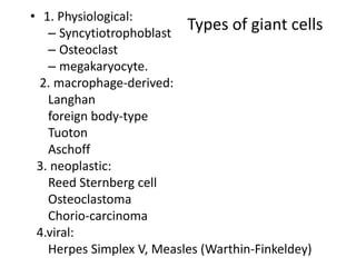 Types of giant cells
• 1. Physiological:
– Syncytiotrophoblast
– Osteoclast
– megakaryocyte.
2. macrophage-derived:
Langhan
foreign body-type
Tuoton
Aschoff
3. neoplastic:
Reed Sternberg cell
Osteoclastoma
Chorio-carcinoma
4.viral:
Herpes Simplex V, Measles (Warthin-Finkeldey)
 