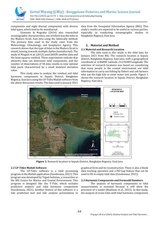 Jurnal Miyang (J.Miy) : Ronggolawe Fisheries and Marine Science Journal
Vol.3 No.2 (2023), pp. 63-70 | http://journal.unirow.ac.id/index.php/miyang
ISSN: 2828-2582 (Online) | ISSN: 2828-3279 (Print)
64
Prayogo LM et.al (2023). Residual Analysis and Tidal Harmonic
components and eight diurnal components with diverse
tidal types, which tend to be semidiurnal.
Siswanto & Nugraha (2014) also researched
oceanographic characteristics, one of which wasthe tides in
the Madura Strait, East Java using the Admiralty method.
The primary data used in the study came from the
Meteorology, Climatology, and Geophysics Agency. This
research shows that the type of tides in the Madura Strait is
mixed, leaning towards multiple dailies (semidiurnal). The
study of Ningsih et al. (2012) used JASON satellite data and
the least-squares method. These experiments indicate that
altimetry data can determine tidal components, and the
number of observations of 50 data results in nine optimal
tidal parts characterized by a small standard deviation
value.
This study aims to analyze the residual and tidal
harmonic components in Sepulu District, Bangkalan
Regency, East Java using the LP-Tides Matlab software from
the above discussion results. The data used is January 2021
data from the Geospatial Information Agency (BIG). This
study's results are expected to be useful to various parties,
especially in conducting oceanographic studies in
Bangkalan Regency, East Java.
2. Material and Method
2.1 Material and Research Location
The data used in this study is the tidal data for
January 2021 from BIG. The research location is Sepulu
district, Bangkalan Regency, East Java, with a geographical
coordinate at -6.86008 Latitude, 112.94389 Longitude. The
selection of research locations was based on considering
that many people in the coastal environment use tidal
information to carry out fishing by fishers and salt farmers
who use the high tide to enter water into ponds. Figure 1
shows the research location in Sepulu District, Bangkalan
Regency, East Java.
Figure 1. Research location in Sepulu District, Bangkalan Regency, East Java
2.2 LP-Tides Matlab Software
The LP-Tides software is a tidal processing
program in the Matlab application (Geodesiana, 2021). This
program was developed by Teguh Sulistian, a researcher at
the BIG Centre for Marine and Coastal Environment. This
program is designed like the T-Tide, which includes
predictive analysis and tidal harmonic components
(Geodesiana, 2021). Another feature of this software is a
tide prediction tool and tide analysis presentation in
graphical form and its reconstruction. There is also a blank
data tracking operation and a Fill Gap feature that can be
used to fill in empty tidal data (Geodesiana, 2021).
2.3 Harmonic Components and Formzahl Numbers
The analysis of harmonic components in tidal
measurements is essential because it will show the
precision of a model (Budiman et al., 2015). In this study,
the analysis of ocean tides with tidal harmonic components
 