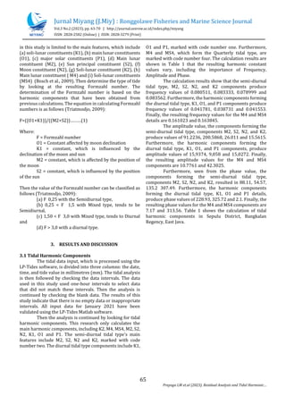 Jurnal Miyang (J.Miy) : Ronggolawe Fisheries and Marine Science Journal
Vol.3 No.2 (2023), pp. 63-70 | http://journal.unirow.ac.id/index.php/miyang
ISSN: 2828-2582 (Online) | ISSN: 2828-3279 (Print)
65
Prayogo LM et.al (2023). Residual Analysis and Tidal Harmonic
in this study is limited to the main features, which include
(a) soli-lunar constituents (K1), (b) main lunar constituents
(O1), (c) major solar constituents (P1), (d) Main lunar
constituent (M2), (e) Sun principal constituent (S2), (f)
Moon constituent (N2), (g) Soli-lunar constituent (K2), (h)
Main lunar constituent ( M4) and (i) Soli-lunar constituents
(MS4) (Bosch et al., 2009). Then determine the type of tide
by looking at the resulting Formzahl number. The
determination of the Formzahl number is based on the
harmonic components that have been obtained from
previous calculations. The equation in calculating Formzahl
numbers is as follows (Triatmodjo, 2009):
F=((O1+K1))/((M2+S2))(1)
Where:
F = Formzahl number
O1 = Constant affected by moon declination
K1 = constant, which is influenced by the
declination of the moon and sun
M2 = constant, which is affected by the position of
the moon
S2 = constant, which is influenced by the position
of the sun
Then the value of the Formzahl number can be classified as
follows (Triatmodjo, 2009):
(a) F 0,25 with the Semidiurnal type,
(b) 0,25 < F 1,5 with Mixed type, tends to be
Semidiurnal,
(c) 1,50 < F 3,0 with Mixed type, tends to Diurnal
and
(d) F > 3,0 with a diurnal type.
3. RESULTS AND DISCUSSION
3.1 Tidal Harmonic Components
The tidal data input, which is processed using the
LP-Tides software, is divided into three columns: the date,
time, and tide value in millimetres (mm). The tidal analysis
is then followed by checking the data intervals. The data
used in this study used one-hour intervals to select data
that did not match these intervals. Then the analysis is
continued by checking the blank data. The results of this
study indicate that there is no empty data or inappropriate
intervals. All input data for January 2021 have been
validated using the LP-Tides Matlab software.
Then the analysis is continued by looking for tidal
harmonic components. This research only calculates the
main harmonic components, including K2, M4, MS4, M2, S2,
N2, K1, O1 and P1. The semi-diurnal tidal type's main
features include M2, S2, N2 and K2, marked with code
number two. The diurnal tidal type components include K1,
O1 and P1, marked with code number one. Furthermore,
M4 and MS4, which form the Quarterly tidal type, are
marked with code number four. The calculation results are
shown in Table 1 that the resulting harmonic constant
values vary, including the importance of Frequency,
Amplitude and Phase.
The calculation results show that the semi-diurnal
tidal type, M2, S2, N2, and K2 components produce
frequency values of 0.080511, 0.083333, 0.078999 and
0.083562. Furthermore, the harmonic components forming
the diurnal tidal type, K1, O1, and P1 components produce
frequency values of 0.041781, 0.038731 and 0.041553.
Finally, the resulting frequency values for the M4 and MS4
details are 0.161023 and 0.163845.
The amplitude value, the components forming the
semi-diurnal tidal type, components M2, S2, N2, and K2,
produce values of 91.2236, 200.5868, 26.011 and 15.5615.
Furthermore, the harmonic components forming the
diurnal tidal type, K1, O1, and P1 components, produce
amplitude values of 15,9374, 9,058 and 15,0272. Finally,
the resulting amplitude values for the M4 and MS4
components are 10.7761 and 42.3025.
Furthermore, seen from the phase value, the
components forming the semi-diurnal tidal type,
components M2, S2, N2, and K2, resulted in 88.11, 54.57,
135.2 307.49. Furthermore, the harmonic components
forming the diurnal tidal type, K1, O1 and P1 details,
produce phase values of 228.93, 325.72 and 2.1. Finally, the
resulting phase values for the M4 and MS4 components are
7.17 and 313.56. Table 1 shows the calculation of tidal
harmonic components in Sepulu District, Bangkalan
Regency, East Java.
 